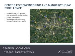 CENTRE FOR ENGINEERING AND MANUFACTURING
EXCELLENCE
HYDROGEN ENERGY SYSTEMS
• Located on the A13, a major
arterial route into central London
• 5 miles from the M25
• Providing essential refuelling
infrastructure for East London
STATION LOCATIONS
 