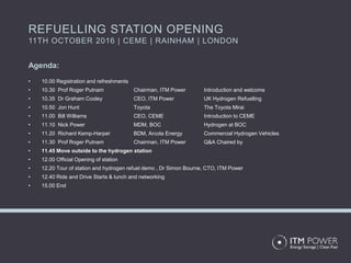 Agenda:
• 10.00 Registration and refreshments
• 10.30 Prof Roger Putnam Chairman, ITM Power Introduction and welcome
• 10.35 Dr Graham Cooley CEO, ITM Power UK Hydrogen Refuelling
• 10.50 Jon Hunt Toyota The Toyota Mirai
• 11.00 Bill Williams CEO, CEME Introduction to CEME
• 11.10 Nick Power MDM, BOC Hydrogen at BOC
• 11.20 Richard Kemp-Harper BDM, Arcola Energy Commercial Hydrogen Vehicles
• 11.30 Prof Roger Putnam Chairman, ITM Power Q&A Chaired by
• 11.45 Move outside to the hydrogen station
• 12.00 Official Opening of station
• 12.20 Tour of station and hydrogen refuel demo , Dr Simon Bourne, CTO, ITM Power
• 12.40 Ride and Drive Starts & lunch and networking
• 15.00 End
REFUELLING STATION OPENING
11TH OCTOBER 2016 | CEME | RAINHAM | LONDON
 