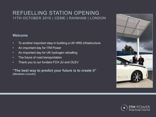 Welcome
• To another important step in building a UK HRS infrastructure
• An important day for ITM Power
• An important day for UK hydrogen refuelling
• The future of road transportation
• Thank you to our funders FCH JU and OLEV
“The best way to predict your future is to create it”
(Abraham Lincoln)
REFUELLING STATION OPENING
11TH OCTOBER 2016 | CEME | RAINHAM | LONDON
 