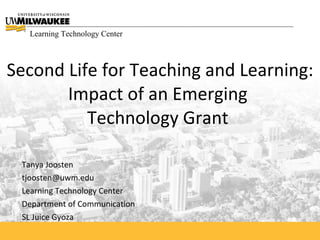 Learning Technology Center



Second Life for Teaching and Learning:
       Impact of an Emerging
          Technology Grant

 Tanya Joosten
 tjoosten@uwm.edu
 Learning Technology Center
 Department of Communication
 SL Juice Gyoza
 