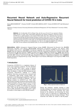 Recurrent Neural Network and Auto-Regressive Recurrent
Neural Network for trend prediction of COVID-19 in India
Samya BOUHADDOUR1*
, Chaimae SAADI2
, Ibrahim BOUABDALLAOUI3
, Fatima GUEROUATE4
and Mohammed
SBIHI5
Laboratory of Analysis Systems, Processing Information and Industrial Management, EST Sale, Mohammed V University in Rabat,
Morocco
Abstract. On 31st December 2019 in Wuhan China, the first case of Covid-19 was reported in Wuhan,
Hubei province in China. Soon world health organization has declared contagious coronavirus disease
(COVID-19) as a global pandemic in the month of March 2020. Since then, researchers have focused on
using machine learning and deep learning techniques to predict future cases of Covid-19. Despite all the
research we still face the problem of not having a good and accurate prediction, and this is due to the complex
and non-linear data of Covid-19. In this study, we will implement RNN and Auto Regressive RNN. At first,
we implement LSTM and GRU in an independent way, then we will implement deepAR with LSTM and
GRU cells. For the evaluation of the obtained results, we will use the MAPE and RMSE metrics.
Abbreviations. ARIMA, Autoregressive Integrated Moving Average; Bi-GRU, Bidirectional Get Recurrent Unit; Bi-LSTM,
Bidirectional Long-Short Term Memory; Bi-Conv-LSTM, Bidirectional Convolutional Long-Short Term Memory; CNN,
Convolutional neural network ; Conv-LSTM, Convolutional Long-Short Term Memory; Covid-19, Coronavirus Disease 2019;
DeepAR, Deep Auto ’Regression; ED_LSTM, Encoder Decoder-LSTM; ES, Exponential Smoothing; EV, Explained Variance; GRU,
Get Recurrent Unit; LR, linear regression ; LSTM, Long Short-Term Memory; MAE, Mean Absolute Error; MAPE, Mean Absolute
Percentage Error; MSLE, Mean Squared Log Error; NB, Naive Bayes; RMSE, Root Mean Square Error; RMSLE, Root Mean Squared
Log Error; RNN, recurrent neural network ;R2_score, R-Squared (Coefficient of Determination) Regression Score; SARIMAX,
Seasonal Autoregressive Integrated Moving Average ; SVM, Support Vector Machine; SVR,Support Vector Regression; WHO, World
Health Organization;
1 Introduction
Coronavirus (COVID-19) is a respiratory disease of
severe acute respiratory syndrome. The first identified
was in December 2019 when a group of patients
presented a new form of viral pneumonia in Wuhan,
China. On March 11, 2020, the WHO, declared the new
coronavirus (2019-nCoV) outbreak as a global
pandemic. Since then, several preventive measures such
as containment, rapid testing, wearing masks, self-
quarantine, social distancing are applied by countries to
stop the spread of COVID-19 pandemic. The most
affected countries by COVID-19 are: USA, India,
Brazil,France,Germany,UK,Russia,S.Korea,Italy,Turke
y,Spain,Vietnam[1]. The first case of Covid-19 in India
was confirmed on 30 January 2020 in Kerala. A few
months later, the number of confirmed cases increased
daily. 97847 was the maximum number of confirmed
cases in 2020, specifically in September. From 5 April,
the number of cases began to reach 400,000 cases[2].
Fig. 1. Daily reported trends in India [3]
During this pandemic, machine learning or deep
learning techniques have gained immense interest from
researchers[4]. Most of the researches have been
focused on the prediction and forecasting the future
Covid-19 cases on short-term by implementing the
machine learning and deep learning techniques. These
researches and studies are aimed to take the proper
* Corresponding author: samyabouhaddour@research.emi.ac.ma
ITM Web of Conferences 46, 0 (2022)
ICEAS'22
2007 https://doi.org/10.1051/itmconf/20224602007
© The Authors, published by EDP Sciences. This is an open access article distributed under the terms of the Creative Commons Attribution License 4.0
(http://creativecommons.org/licenses/by/4.0/).
 