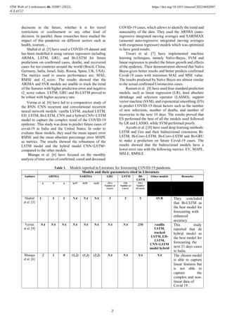 decisions in the future, whether it is for travel
restrictions or confinement or any other kind of
decision. In parallel, these researches have studied the
impact of this pandemic on different sectors such as
health, tourism....
Shahid et al. [5] have used a COVID-19 dataset and
has been modelled it using various regressors including
ARIMA, LSTM, GRU, and Bi-LSTM for future
predictions on confirmed cases, deaths, and recovered
cases for ten countries around the world (Brazil, China,
Germany, India, Israel, Italy, Russia, Spain, UK, USA).
The metrics used to assess performance are: MAE,
RMSE and r2_score. The results showed that the
ARIMA and SVR models are unable to track the trend
of the features with higher prediction error and negative
r2_score values. LSTM, GRU and Bi-LSTM proved to
be robust with higher accuracy rate.
Verma et al. [6] have led to a comparative study of
the RNN /CNN recurrent and convolutional recurrent
neural network models: vanilla LSTM, stacked LSTM,
ED_LSTM, Bi-LSTM, CNN and a hybrid CNN+LSTM
model to capture the complex trend of the COVID-19
epidemic. This study was done to predict future cases of
covid-19 in India and the United States. In order to
evaluate these models, they used the mean square error
RMSE and the mean absolute percentage error MAPE
as metrics. The results showed the robustness of the
LSTM model and the hybrid model CNN+LSTM+
compared to the other models.
Bhangu et al. [6] have focused on the monthly
analysis of time series of confirmed, cured and deceased
COVID-19 cases, which allows to identify the trend and
seasonality of the data. They used the ARIMA (auto-
regressive integrated moving average) and SARIMAX
(seasonal auto-regressive integrated moving averages
with exogenous regressor) models which was optimized
to have good results.
Tiwari et al. [7] have implemented machine
learning techniques, namely Naïve-Bayes, SVM and
linear regression to predict the future growth and effects
of the epidemic. Their demonstration showed that Naïve
Bayes gives better results and better predicts confirmed
Covid-19 cases with minimum MAE and MSE value.
The results predicted by Naïve Bayes are almost similar
to the actual confirmed Coronavirus cases.
Rustam et al. [8] have used four standard prediction
models, such as linear regression (LR), least absolute
shrinkage and selection operator (LASSO), support
vector machine (SVM), and exponential smoothing (ES)
to predict COVID-19 threat factors such as the number
of new infections, number of deaths, and number of
recoveries in the next 10 days. The results proved that
ES performed the best of all the models used followed
by LR and LASSO, while SVM performed poorly.
Ayoubi et al. [10] have used deep learning methods:
LSTM and Gru and their bidirectional extensions Bi-
LSTM, Bi-Conv-LSTM, Bi-Conv-LSTM and Bi-GRU
to make a prediction on future Covid-19 cases. The
results showed that the bidirectional models have a
lower error rate with the following metrics: EV, MAPE,
MSLE, RMSLE.
Table 1. Models reported in Literature for forecasting COVID-19 pandemic
Models and their parameters cited in Literature
Authors ARIMA SARIMA GRU LSTM BI-
LSTM
Other models Remarks
p d q (p,P) (d,D) (q,Q) (NL)
Number of
Layers
(Nl)
Number of
Layers
(NL)
Number
of Layers
Shahid
et al. [5]
1 1 1 NA NA NA 3 3 3 SVR They concluded
that Bi-LSTM as
the best model for
forecasting with
enhanced
accuracy.
Verma
et al. [9]
NA NA NA NA NA NA NA NA 250 vanilla
LSTM,
stacked
LSTM, ED-
LSTM,
CNN+LSTM
model hybrid
This study
reported that de
hybrid model as
the best model for
forecasting the
next 21 days cases
in India.
Bhangu
et al. [6]
2 1 0 (1,2) (1,1) (2,2) NA NA NA NA The chosen model
is able to capture
linear features but
is not able to
capture the
complex and non-
linear data of
Covid 19
ITM Web of Conferences 46, 0 (2022)
ICEAS'22
2007 https://doi.org/10.1051/itmconf/20224602007
2
 