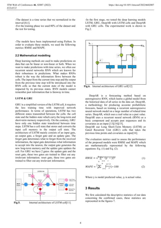 -The dataset is a time series that we normalized in the
interval [0,1].
-For the training phase we used 80% of the dataset and
the rest for testing.
-In the first stage, we tested the deep learning models
LSTM, GRU, DeepAR with LSTM cells and DeepAR
with GRU cells. The experimental work is shown in
Fig.2.
-The models have been implemented using Python. In
order to evaluate these models, we used the following
metrics: RMSE and MAPE.
2.2 Mathematical modelling
Deep learning methods are used to make predictions on
data that can be linear or non-linear or both. When we
want to make predictions with time series, we often use
recurrent neural networks RNN which are known for
their robustness in predictions. What makes RNNs
robust is the way the information flows between the
cells. The input from the current time step and the output
from the previous time step will be introduced into the
RNN cells so that the current state of the model is
impacted by its previous states. RNN models cannot
remember past information that is faraway in time.
LSTM & GRU
GRU is a simplified version of the LSTM cell, it requires
the less training time with improved network
performance. In terms of operations, LSTM has two
different states transmitted between the cells: the cell
state and the hidden state which carry the long-term and
short-term memory respectively. On the contrary, GRU
have only one hidden state transferred between time
steps. LSTM has a cell state that stores and converts the
input cell memory to the output cell state. The
architecture of LSTM mainly consists of an input gate,
an output gate, a forget gate and an update gate. The
forget gate determines what to forget from the received
information, the input gate determines what information
to accept into the neuron, the output gate generates the
new long-term memory and the update gate updates the
cell. For GRU we have 2 gates: the update gate and the
reset gate, these two gates are trained to filter out any
Fig.6. Internal architecture of GRU cell[12]
DeepAR is a forecasting method based on
autoregressive RNN, which learns a global model from
the historical data of all series in the data set. DeepAR,
a methodology for producing accurate probabilistic
forecasts, based on training a recurrent autoregressive
neural network model on a large number of related time
series. DeepAR, which uses a real value as a past value.
DeepAR uses a recurrent neural network (RNN) as a
basic component and accepts past sequences and its
covariates as an input [13][14][15].
DeepAR use Long Short-Term Memory (LSTM) or
Gated Recurrent Unit (GRU) cells that takes the
previous time points and covariates as input[16].
The evaluation metrics used to assess the performance
of the proposed models were RMSE and MAPE which
are mathematically represented by the following
equations: Eq. (1) and Eq. (2).
irrelevant information. reset gate, these two gates are  = √
1
∑ ( − )2
(1)
trained to filter out any irrelevant information.  =1
1
 −
  = ∑ |
 =1
| ∗ 100 (2)
Where y is model predicted value, yi is actual value.
3 Results
Fig.5. Internal architecture of LSTM cell[11]
We first calculated the descriptive statistics of our data
concerning the confirmed cases, these statistics are
represented in the figures 7.
ITM Web of Conferences 46, 0 (2022)
ICEAS'22
2007 https://doi.org/10.1051/itmconf/20224602007
4
 
