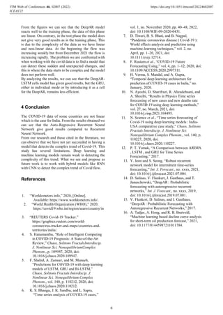 From the figures we can see that the DeepAR model
reacts well to the training phase, the data of this phase
are linear. On contrary, in the test phase the model does
not give very good results as in the training phase. This
is due to the complexity of the data as we have linear
and non-linear data. At the beginning the flow was
increasing weakly but from December 2021 the flow is
increasing rapidly. The problem we are confronted with
when working with the covid data is to find a model that
can detect these sudden and unexpected changes, and
this is where the data starts to be complex and the model
does not perform well.
By analyzing the results, we can see that the DeepAR-
LSTM cells model has given good results, but the GRU,
either in individual mode or by introducing it as a cell
for the DeepAR, remains less efficient.
4 Conclusion
The COVID-19 data of some countries are not linear
which is the case for India. From the results obtained we
can see that the Auto-Regressive Recurrent Neural
Network give good results compared to Recurrent
Neural Network.
From our research and those cited in the literature, we
can observe that we have not yet succeeded in having a
model that detects the complex trend of Covid-19. This
study has several limitations. Deep learning and
machine learning models remain weak in detecting the
complexity of this trend. What we see and propose as
future work is to work with hybrid models like RNN
with CNN to detect the complex trend of Covid flow.
References
1. “Worldometers.info,” 2020, [Online].
Available: https://www.worldometers.info/.
2. “World Health Organization (WHO),” 2020.
https://covid19.who.int/region/searo/country/in
.
3. “REUTERS Covid-19 Tracker.”
https://graphics.reuters.com/world-
coronavirus-tracker-and-maps/countries-and-
territories/india/.
4. S. Hanumanthu, “Role of Intelligent Computing
in COVID-19 Prognosis: A State-of-the-Art
Review,” Chaos, Solitons FractalsInterdiscip.
J. Nonlinear Sci. NonequilibriumComplex
Phenom., p. 109947, 2020, doi:
10.1016/j.chaos.2020.109947.
5. F. Shahid, A. Zameer, and M. Muneeb,
“Predictions for COVID-19 with deep learning
models of LSTM, GRU and Bi-LSTM,”
Chaos, Solitons Fractals Interdiscip. J.
Nonlinear Sci. Nonequilibrium Complex
Phenom., vol. 140, p. 110212, 2020, doi:
10.1016/j.chaos.2020.110212.
6. K. S. Bhangu, J. K. Sandhu, and L. Sapra,
“Time series analysis of COVID-19 cases,”
vol. 1, no. November 2020, pp. 40–48, 2022,
doi: 10.1108/WJE-09-2020-0431.
7. D. Tiwari, B. S. Bhati, and B. Nagpal,
“Pandemic coronavirus disease ( Covid-19 ):
World effects analysis and prediction using
machine-learning techniques,” vol. 2, no.
April, pp. 1–20, 2021, doi:
10.1111/exsy.12714.
8. F. Rustam et al., “COVID-19 Future
Forecasting Using,” vol. 4, pp. 1–12, 2020, doi:
10.1109/ACCESS.2020.2997311.
9. H. Verma, S. Mandal, and A. Gupta,
“Temporal deep learning architecture for
prediction of COVID-19 cases in India,” no.
January, 2020.
10. N. Ayoobi, D. Sharifrazi, R. Alizadehsani, and
A. Shoeibi, “Results in Physics Time series
forecasting of new cases and new deaths rate
for COVID-19 using deep learning methods,”
vol. 27, no. March, 2021, doi:
10.1016/j.rinp.2021.104495.
11. N. Science et al., “Time series forecasting of
Covid-19 using deep learning models : India-
USA comparative case study,” Chaos, Solitons
Fractals Interdiscip. J. Nonlinear Sci.
Nonequilibrium Complex Phenom., vol. 140, p.
110227, 2020, doi:
10.1016/j.chaos.2020.110227.
12. P. T. Yamak, “A Comparison between ARIMA
, LSTM , and GRU for Time Series
Forecasting,” 2017.
13. Y. Jeon and S. Seong, “Robust recurrent
network model for intermittent time-series
forecasting,” Int. J. Forecast., no. xxxx, 2021,
doi: 10.1016/j.ijforecast.2021.07.004.
14. D. Salinas, V. Flunkert, J. Gasthaus, and T.
Januschowski, “DeepAR : Probabilistic
forecasting with autoregressive recurrent
networks,” Int. J. Forecast., no. xxxx, 2019,
doi: 10.1016/j.ijforecast.2019.07.001.
15. V. Flunkert, D. Salinas, and J. Gasthaus,
“DeepAR : Probabilistic Forecasting with
Autoregressive Recurrent Networks,” 2017.
16. A. Tadjer, A. Hong, and R. B. Bratvold,
“Machine learning based decline curve analysis
for short-term oil production forecast,” 2021,
doi: 10.1177/01445987211011784.
ITM Web of Conferences 46, 0 (2022)
ICEAS'22
2007 https://doi.org/10.1051/itmconf/20224602007
6
 