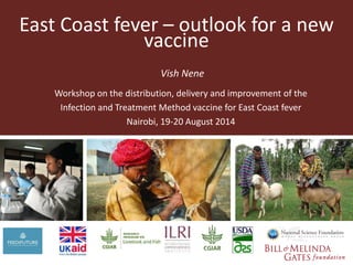 East Coast fever – outlook for a new 
vaccine 
Vish Nene 
Workshop on the distribution, delivery and improvement of the 
Infection and Treatment Method vaccine for East Coast fever 
Nairobi, 19-20 August 2014 
 