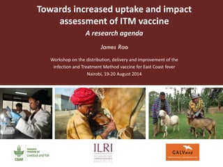 Towards increased uptake and impact assessment of ITM vaccine 
A research agenda 
James Rao 
Workshop on the distribution, delivery and improvement of the 
Infection and Treatment Method vaccine for East Coast fever 
Nairobi, 19-20 August 2014  