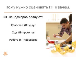 Кому нужно оценивать ИТ и зачем? 
ИТ-менеджеров волнуют: 
Качество ИТ-услуг 
Ход ИТ-проектов 
Работа ИТ-процессов 
 