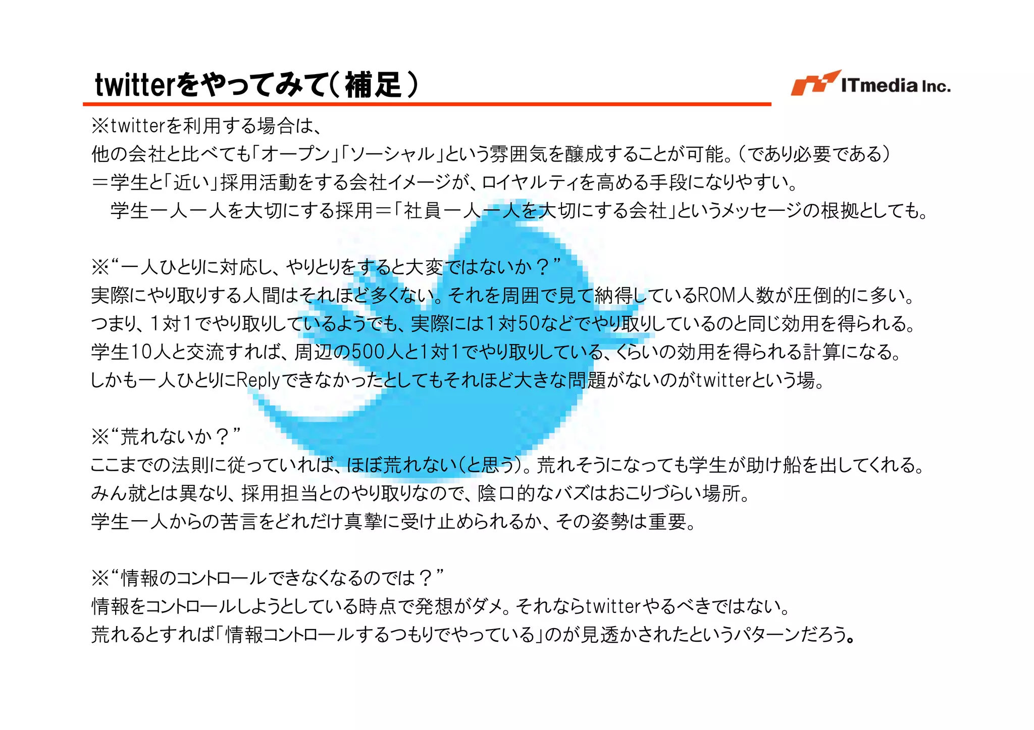 twitterをやってみて（補足）
※twitterを利用する場合は、
他の会社と比べても「オープン」「ソーシャル」という雰囲気を醸成することが可能。（であり必要である）
＝学生と「近い」採用活動をする会社イメージが、ロイヤルティを高める手段になりやすい。
 学生一人一人を大切にする採用＝「社員一人一人を大切にする会社」というメッセージの根拠としても。

※“一人ひとりに対応し、やりとりをすると大変ではないか？”
実際にやり取りする人間はそれほど多くない。それを周囲で見て納得しているROM人数が圧倒的に多い。
つまり、１対１でやり取りしているようでも、実際には１対50などでやり取りしているのと同じ効用を得られる。
学生10人と交流すれば、周辺の500人と1対1でやり取りしている、くらいの効用を得られる計算になる。
しかも一人ひとりにReplyできなかったとしてもそれほど大きな問題がないのがtwitterという場。

※“荒れないか？”
ここまでの法則に従っていれば、ほぼ荒れない（と思う）。荒れそうになっても学生が助け船を出してくれる。
みん就とは異なり、採用担当とのやり取りなので、陰口的なバズはおこりづらい場所。
学生一人からの苦言をどれだけ真摯に受け止められるか、その姿勢は重要。

※“情報のコントロールできなくなるのでは？”
情報をコントロールしようとしている時点で発想がダメ。それならtwitterやるべきではない。
荒れるとすれば「情報コントロールするつもりでやっている」のが見透かされたというパターンだろう。
                                            Copyright © 2005 ITmedia Inc.
 