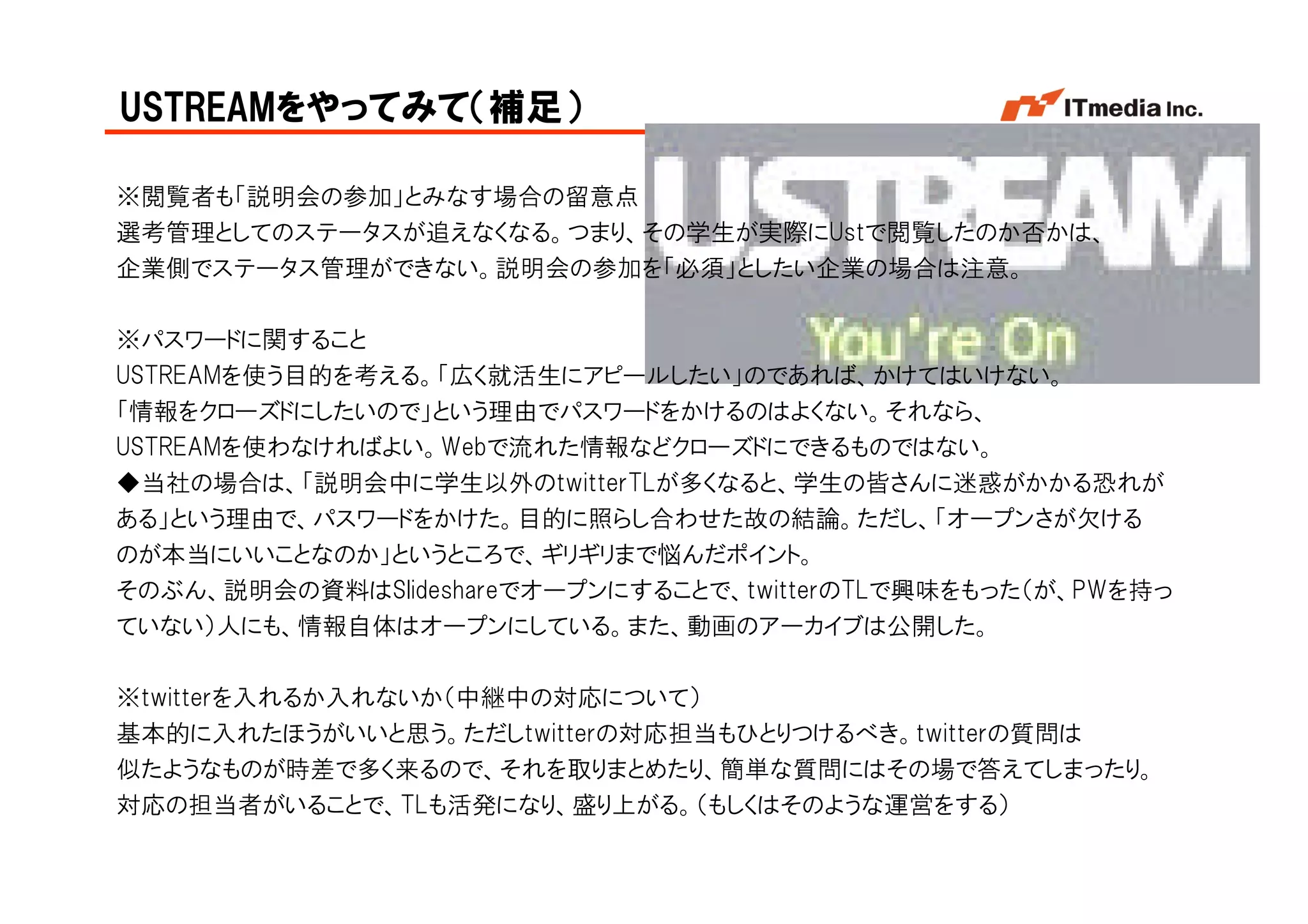 USTREAMをやってみて（補足）

※閲覧者も「説明会の参加」とみなす場合の留意点
選考管理としてのステータスが追えなくなる。つまり、その学生が実際にUstで閲覧したのか否かは、
企業側でステータス管理ができない。説明会の参加を「必須」としたい企業の場合は注意。

※パスワードに関すること
USTREAMを使う目的を考える。「広く就活生にアピールしたい」のであれば、かけてはいけない。
「情報をクローズドにしたいので」という理由でパスワードをかけるのはよくない。それなら、
USTREAMを使わなければよい。Webで流れた情報などクローズドにできるものではない。
◆当社の場合は、「説明会中に学生以外のtwitterTLが多くなると、学生の皆さんに迷惑がかかる恐れが
ある」という理由で、パスワードをかけた。目的に照らし合わせた故の結論。ただし、「オープンさが欠ける
のが本当にいいことなのか」というところで、ギリギリまで悩んだポイント。
そのぶん、説明会の資料はSlideshareでオープンにすることで、twitterのTLで興味をもった（が、PWを持っ
ていない）人にも、情報自体はオープンにしている。また、動画のアーカイブは公開した。

※twitterを入れるか入れないか（中継中の対応について）
基本的に入れたほうがいいと思う。ただしtwitterの対応担当もひとりつけるべき。twitterの質問は
似たようなものが時差で多く来るので、それを取りまとめたり、簡単な質問にはその場で答えてしまったり。
対応の担当者がいることで、TLも活発になり、盛り上がる。（もしくはそのような運営をする）
                                                 Copyright © 2005 ITmedia Inc.
 