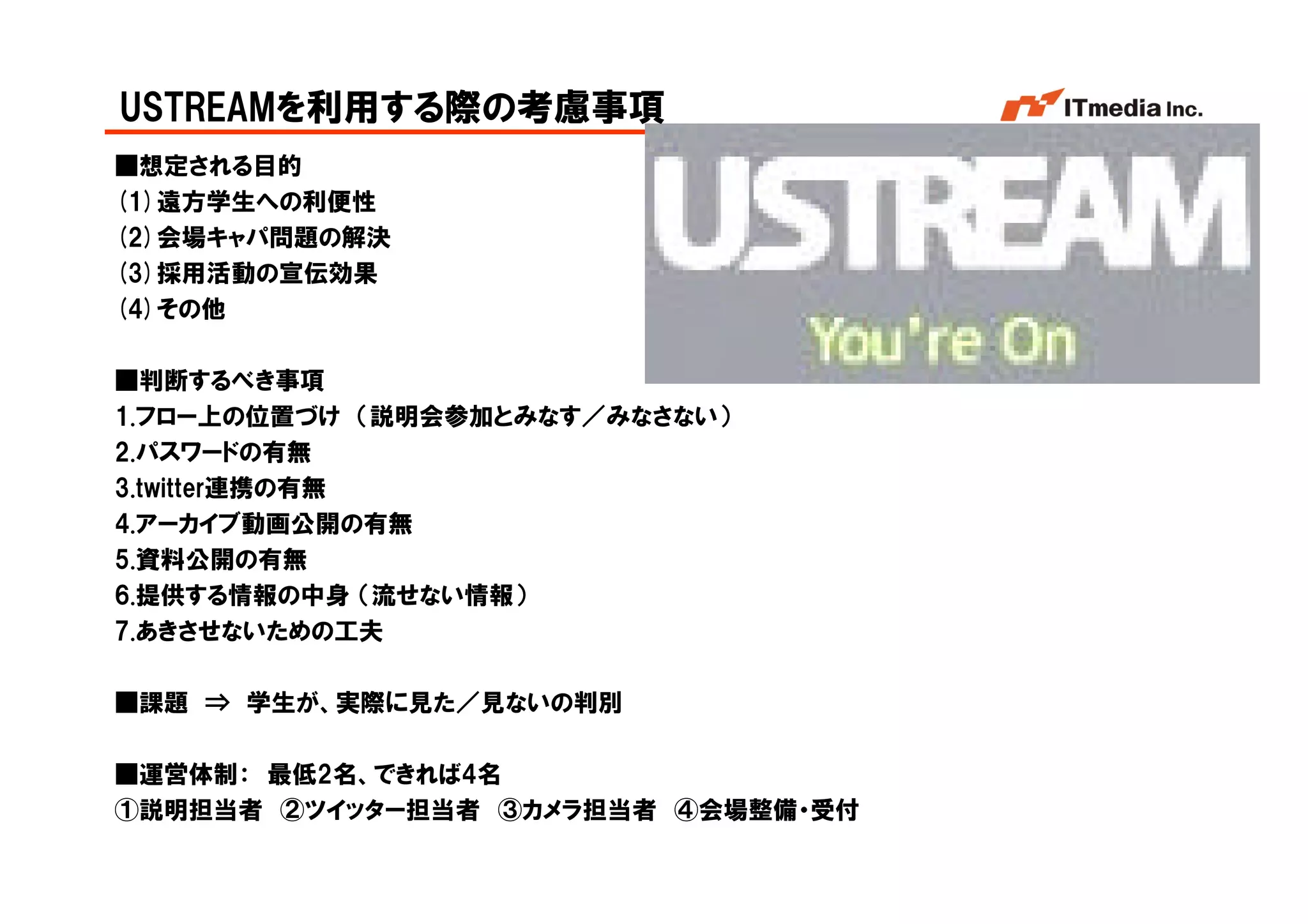 USTREAMを利用する際の考慮事項
■想定される目的
(1)遠方学生への利便性
(2)会場キャパ問題の解決
(3)採用活動の宣伝効果
(4)その他

■判断するべき事項
1.フロー上の位置づけ （説明会参加とみなす／みなさない）
2.パスワードの有無
3.twitter連携の有無
4.アーカイブ動画公開の有無
5.資料公開の有無
6.提供する情報の中身 （流せない情報）
7.あきさせないための工夫

■課題 ⇒ 学生が、実際に見た／見ないの判別

■運営体制： 最低2名、できれば4名
①説明担当者 ②ツイッター担当者 ③カメラ担当者 ④会場整備・受付
                                    Copyright © 2005 ITmedia Inc.
 