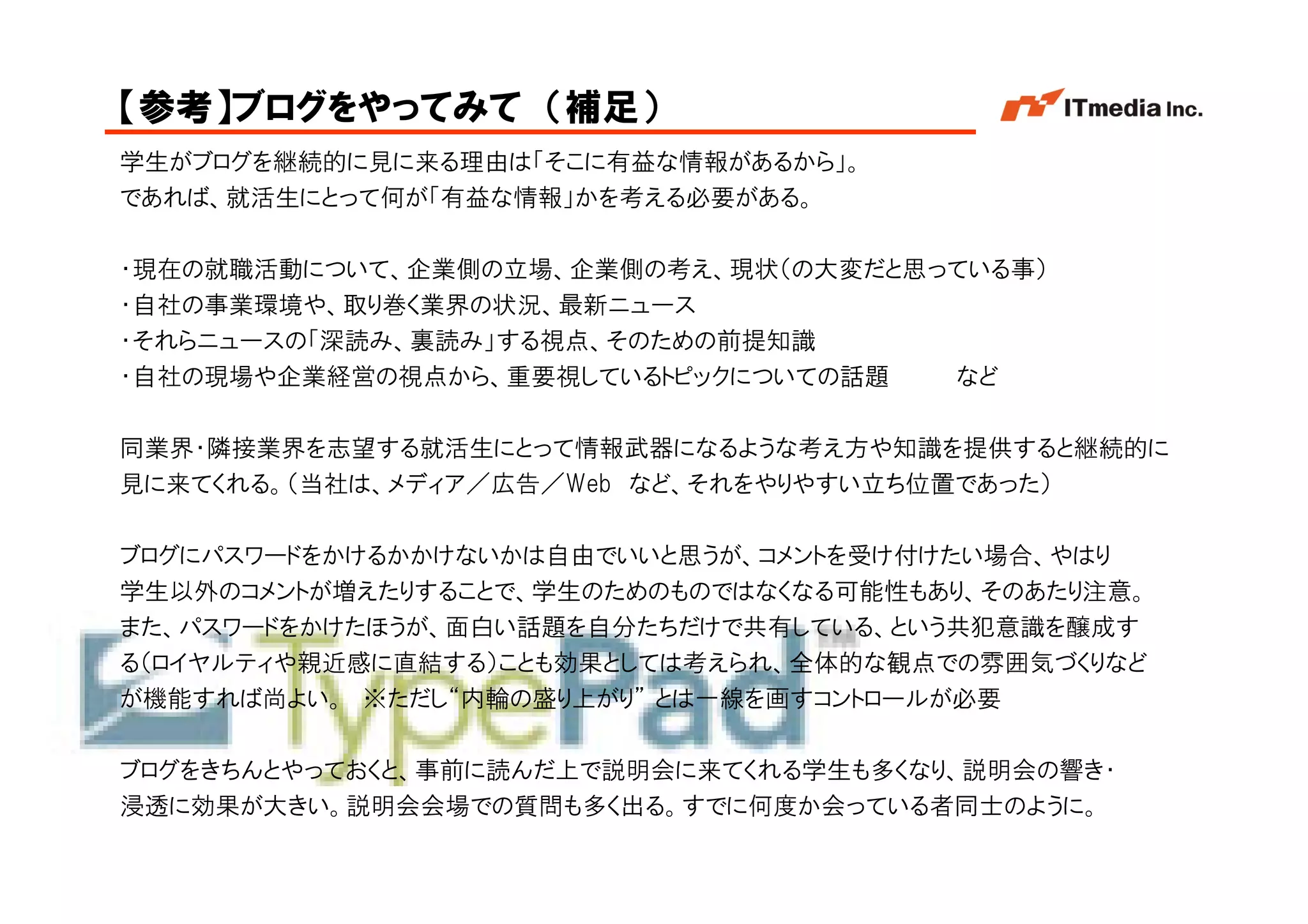 【参考】ブログをやってみて （補足）
学生がブログを継続的に見に来る理由は「そこに有益な情報があるから」。
であれば、就活生にとって何が「有益な情報」かを考える必要がある。

・現在の就職活動について、企業側の立場、企業側の考え、現状（の大変だと思っている事）
・自社の事業環境や、取り巻く業界の状況、最新ニュース
・それらニュースの「深読み、裏読み」する視点、そのための前提知識
・自社の現場や企業経営の視点から、重要視しているトピックについての話題  など

同業界・隣接業界を志望する就活生にとって情報武器になるような考え方や知識を提供すると継続的に
見に来てくれる。（当社は、メディア／広告／Web など、それをやりやすい立ち位置であった）

ブログにパスワードをかけるかかけないかは自由でいいと思うが、コメントを受け付けたい場合、やはり
学生以外のコメントが増えたりすることで、学生のためのものではなくなる可能性もあり、そのあたり注意。
また、パスワードをかけたほうが、面白い話題を自分たちだけで共有している、という共犯意識を醸成す
る（ロイヤルティや親近感に直結する）ことも効果としては考えられ、全体的な観点での雰囲気づくりなど
が機能すれば尚よい。 ※ただし“内輪の盛り上がり” とは一線を画すコントロールが必要

ブログをきちんとやっておくと、事前に読んだ上で説明会に来てくれる学生も多くなり、説明会の響き・
浸透に効果が大きい。説明会会場での質問も多く出る。すでに何度か会っている者同士のように。
                                          Copyright © 2005 ITmedia Inc.
 