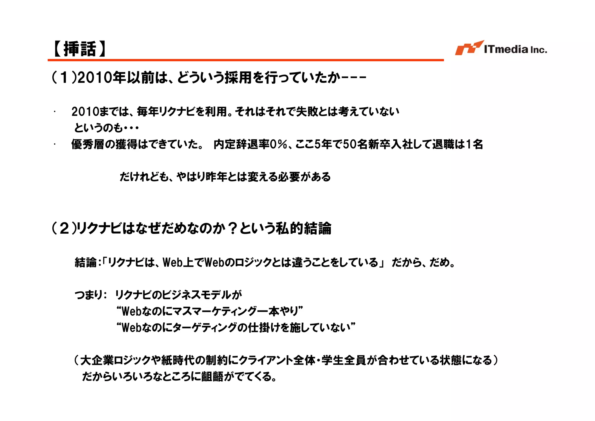 【挿話】
（１）2010年以前は、どういう採用を行っていたか---

•   2010までは、毎年リクナビを利用。それはそれで失敗とは考えていない
    というのも・・・
•   優秀層の獲得はできていた。 内定辞退率0％、ここ5年で50名新卒入社して退職は1名

         だけれども、やはり昨年とは変える必要がある



（２）リクナビはなぜだめなのか？という私的結論

    結論：「リクナビは、Web上でWebのロジックとは違うことをしている」 だから、だめ。

    つまり： リクナビのビジネスモデルが
         “Webなのにマスマーケティング一本やり”
         “Webなのにターゲティングの仕掛けを施していない”

    （大企業ロジックや紙時代の制約にクライアント全体・学生全員が合わせている状態になる）
     だからいろいろなところに齟齬がでてくる。
                                                  Copyright © 2005 ITmedia Inc.
 