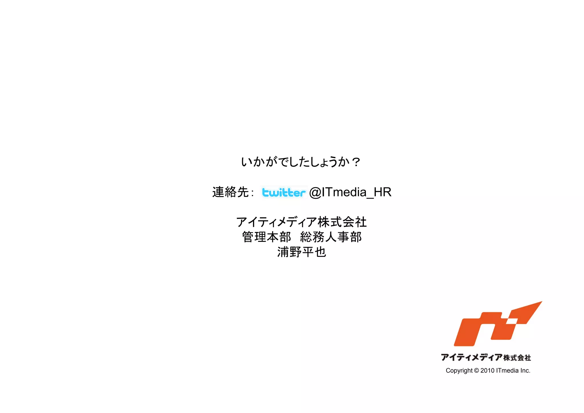いかがでしたしょうか？

連絡先：    @ITmedia_HR

  アイティメディア株式会社
  管理本部 総務人事部
      浦野平也




                      Copyright © 2010 ITmedia Inc.
 