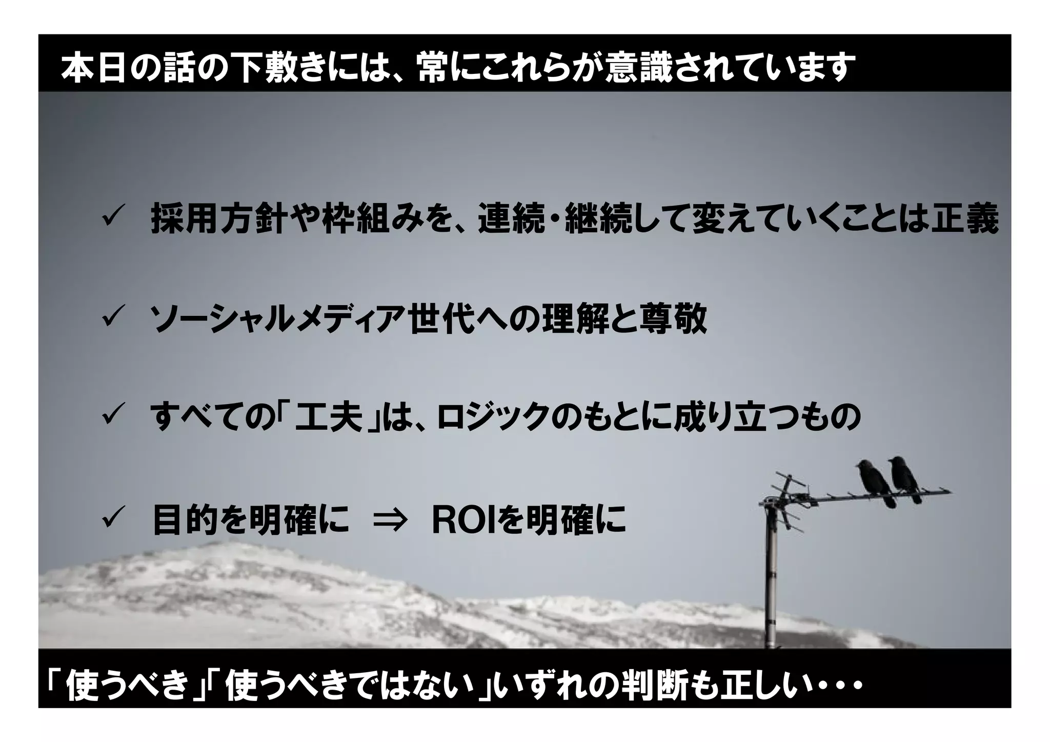 本日の話の下敷きには、常にこれらが意識されています



  採用方針や枠組みを、連続・継続して変えていくことは正義

  ソーシャルメディア世代への理解と尊敬

  すべての「工夫」は、ロジックのもとに成り立つもの

  目的を明確に ⇒ ＲＯＩを明確に



「使うべき」「使うべきではない」いずれの判断も正しい・・・
                          Copyright © 2005 ITmedia Inc.
                                                          4
 