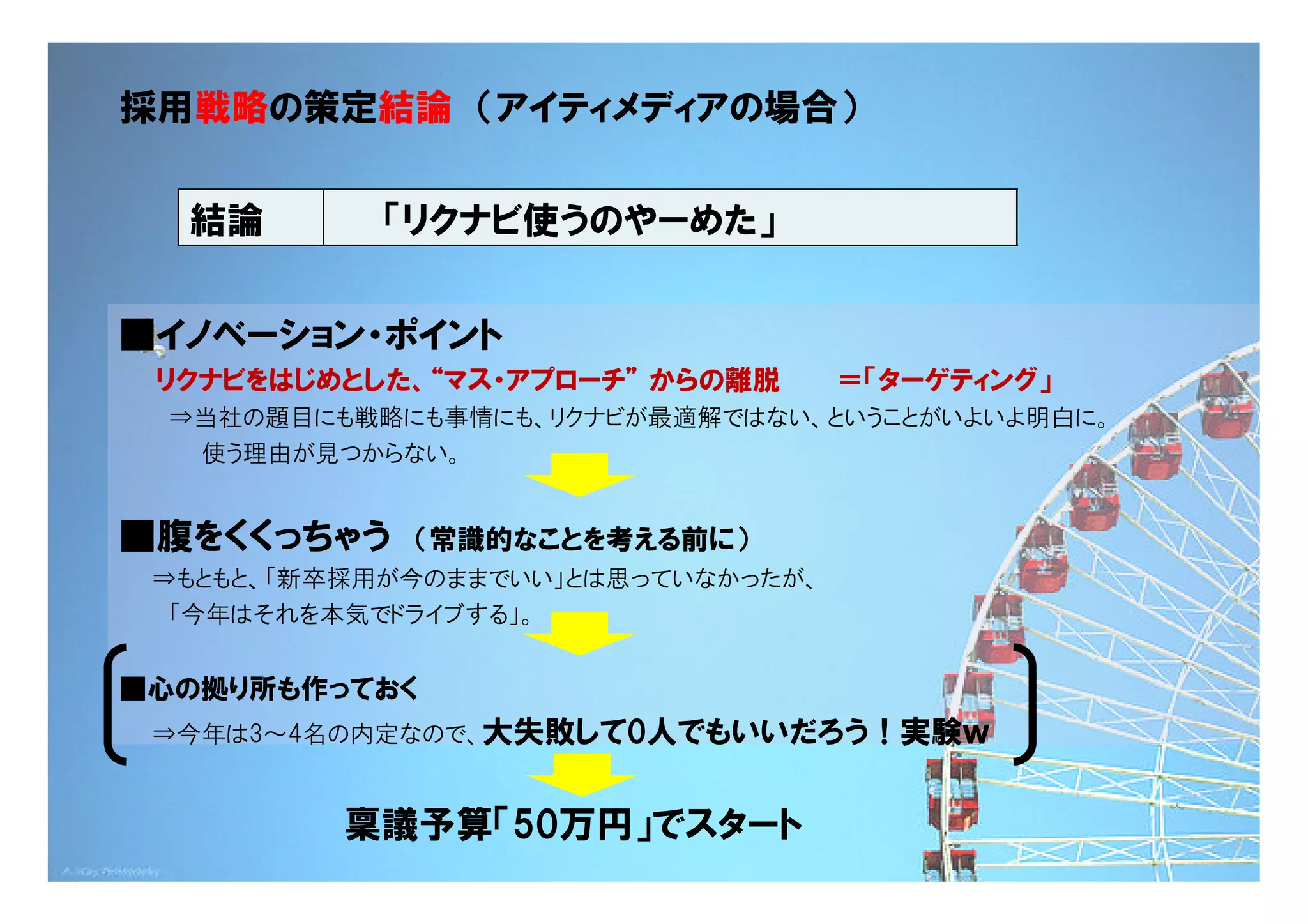 採用戦略の策定結論 （アイティメディアの場合）


  結論        「リクナビ使うのやーめた」


■イノベーション・ポイント
 リクナビをはじめとした、“マス・アプローチ” からの離脱       ＝「ターゲティング」
 ⇒当社の題目にも戦略にも事情にも、リクナビが最適解ではない、ということがいよいよ明白に。
  使う理由が見つからない。


■腹をくくっちゃう    （常識的なことを考える前に）
 ⇒もともと、「新卒採用が今のままでいい」とは思っていなかったが、
  「今年はそれを本気でドライブする」。


■心の拠り所も作っておく
 ⇒今年は3～4名の内定なので、大失敗して0人でもいいだろう！実験ｗ


          稟議予算「50万円」でスタート                  Copyright © 2005 ITmedia Inc.
 