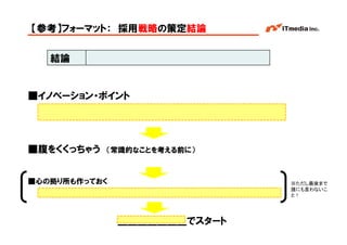 【参考】フォーマット： 採用戦略の策定結論


   結論


■イノベーション・ポイント




■腹をくくっちゃう   （常識的なことを考える前に）



■心の拠り所も作っておく                               ※ただし最後まで
                                           誰にも言わないこ
                                           と！




               ＿＿＿＿＿＿＿でスタート   Copyright © 2005 ITmedia Inc.
 