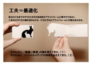 工夫＝最適化
自分のこれまでのやりかたをそのまま別のプラットフォームに移すのではなく、
①自分のやり方の軸を定めながら、②それぞれのプラットフォームに行動を合わせる。




そのために、「戦略→戦術」の軸を考えてきた。（①）
そのために、ソーシャルメディアの特徴をおさえてきた。（②）
                                Copyright © 2005 ITmedia Inc.
 