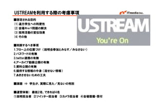 USTREAMを利用する際の考慮事項
■想定される目的
(1)遠方学生への利便性
(2)会場キャパ問題の解決
(3)採用活動の宣伝効果
(4)その他

■判断するべき事項
1.フロー上の位置づけ （説明会参加とみなす／みなさない）
2.パスワードの有無
3.twitter連携の有無
4.アーカイブ動画公開の有無
5.資料公開の有無
6.提供する情報の中身 （流せない情報）
7.あきさせないための工夫

■課題 ⇒ 学生が、実際に見た／見ないの判別

■運営体制： 最低2名、できれば4名
①説明担当者 ②ツイッター担当者 ③カメラ担当者 ④会場整備・受付
                                    Copyright © 2005 ITmedia Inc.
 