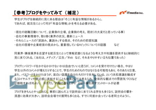 【参考】ブログをやってみて （補足）
学生がブログを継続的に見に来る理由は「そこに有益な情報があるから」。
であれば、就活生にとって何が「有益な情報」かを考える必要がある。

・現在の就職活動について、企業側の立場、企業側の考え、現状（の大変だと思っている事）
・自社の事業環境や、取り巻く業界の状況、最新ニュース
・それらニュースの「深読み、裏読み」する視点、そのための前提知識
・自社の現場や企業経営の視点から、重要視しているトピックについての話題  など

同業界・隣接業界を志望する就活生にとって情報武器になるような考え方や知識を提供すると継続的に
見に来てくれる。（当社は、メディア／広告／Web など、それをやりやすい立ち位置であった）

ブログにパスワードをかけるかかけないかは自由でいいと思うが、コメントを受け付けたい場合、やはり
学生以外のコメントが増えたりすることで、学生のためのものではなくなる可能性もあり、そのあたり注意。
また、パスワードをかけたほうが、面白い話題を自分たちだけで共有している、という共犯意識を醸成す
る（ロイヤルティや親近感に直結する）ことも効果としては考えられ、全体的な観点での雰囲気づくりなど
が機能すれば尚よい。 ※ただし“内輪の盛り上がり” とは一線を画すコントロールが必要

ブログをきちんとやっておくと、事前に読んだ上で説明会に来てくれる学生も多くなり、説明会の響き・
浸透に効果が大きい。説明会会場での質問も多く出る。すでに何度か会っている者同士のように。
                                          Copyright © 2005 ITmedia Inc.
 