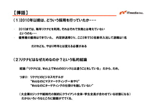 【挿話】
（１）2010年以前は、どういう採用を行っていたか---

•   2010までは、毎年リクナビを利用。それはそれで失敗とは考えていない
    というのも・・・
•   優秀層の獲得はできていた。 内定辞退率0％、ここ5年で50名新卒入社して退職は1名

         だけれども、やはり昨年とは変える必要がある



（２）リクナビはなぜだめなのか？という私的結論

    結論：「リクナビは、Web上でWebのロジックとは違うことをしている」 だから、だめ。

    つまり： リクナビのビジネスモデルが
         “Webなのにマスマーケティング一本やり”
         “Webなのにターゲティングの仕掛けを施していない”

    （大企業ロジックや紙時代の制約にクライアント全体・学生全員が合わせている状態になる）
     だからいろいろなところに齟齬がでてくる。
                                                  Copyright © 2005 ITmedia Inc.
 