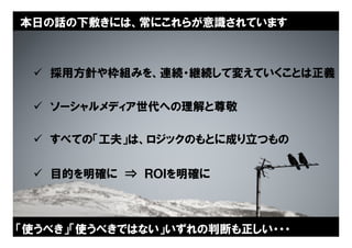 本日の話の下敷きには、常にこれらが意識されています



  採用方針や枠組みを、連続・継続して変えていくことは正義

  ソーシャルメディア世代への理解と尊敬

  すべての「工夫」は、ロジックのもとに成り立つもの

  目的を明確に ⇒ ＲＯＩを明確に



「使うべき」「使うべきではない」いずれの判断も正しい・・・
                          Copyright © 2005 ITmedia Inc.
                                                          4
 