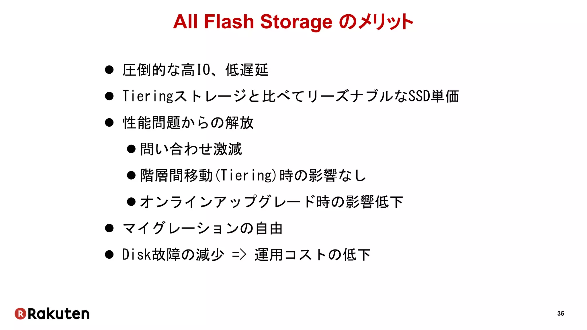 35
All Flash Storage のメリット
 圧倒的な高IO、低遅延
 Tieringストレージと比べてリーズナブルなSSD単価
 性能問題からの解放
 問い合わせ激減
 階層間移動(Tiering)時の影響なし
 オンラインアップグレード時の影響低下
 マイグレーションの自由
 Disk故障の減少 => 運用コストの低下
 