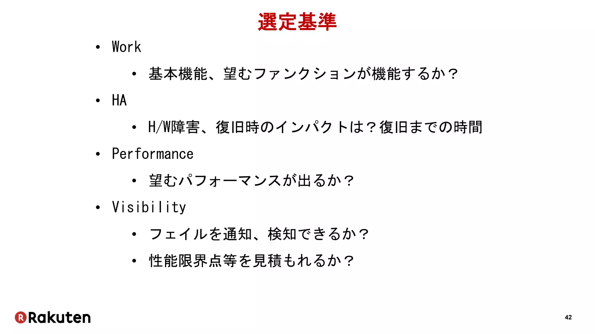 42
選定基準
• Work
• 基本機能、望むファンクションが機能するか？
• HA
• H/W障害、復旧時のインパクトは？復旧までの時間
• Performance
• 望むパフォーマンスが出るか？
• Visibility
• フェイルを通知、検知できるか？
• 性能限界点等を見積もれるか？
 