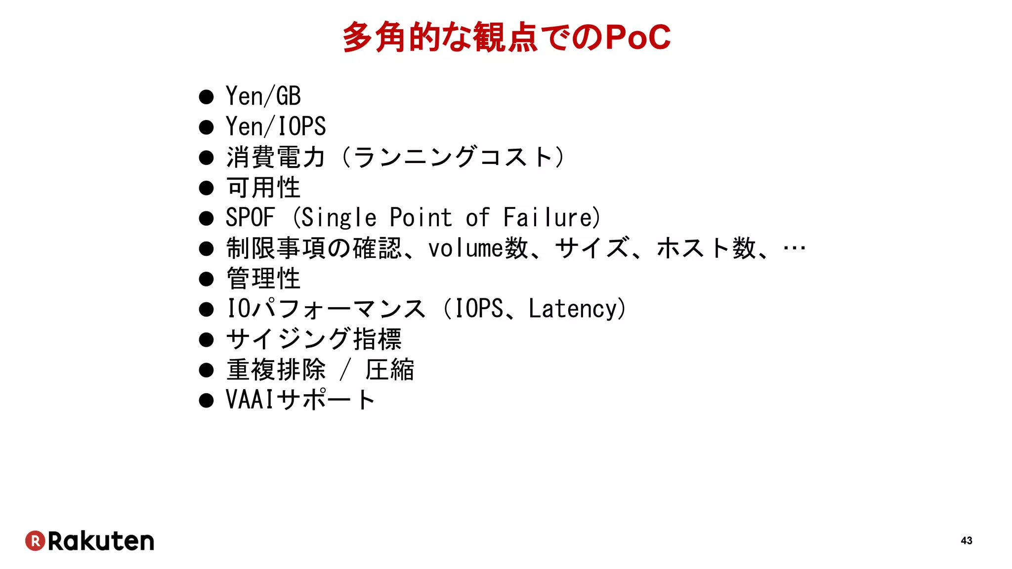 43
多角的な観点でのPoC
 Yen/GB
 Yen/IOPS
 消費電力（ランニングコスト）
 可用性
 SPOF (Single Point of Failure)
 制限事項の確認、volume数、サイズ、ホスト数、…
 管理性
 IOパフォーマンス（IOPS、Latency)
 サイジング指標
 重複排除 / 圧縮
 VAAIサポート
 