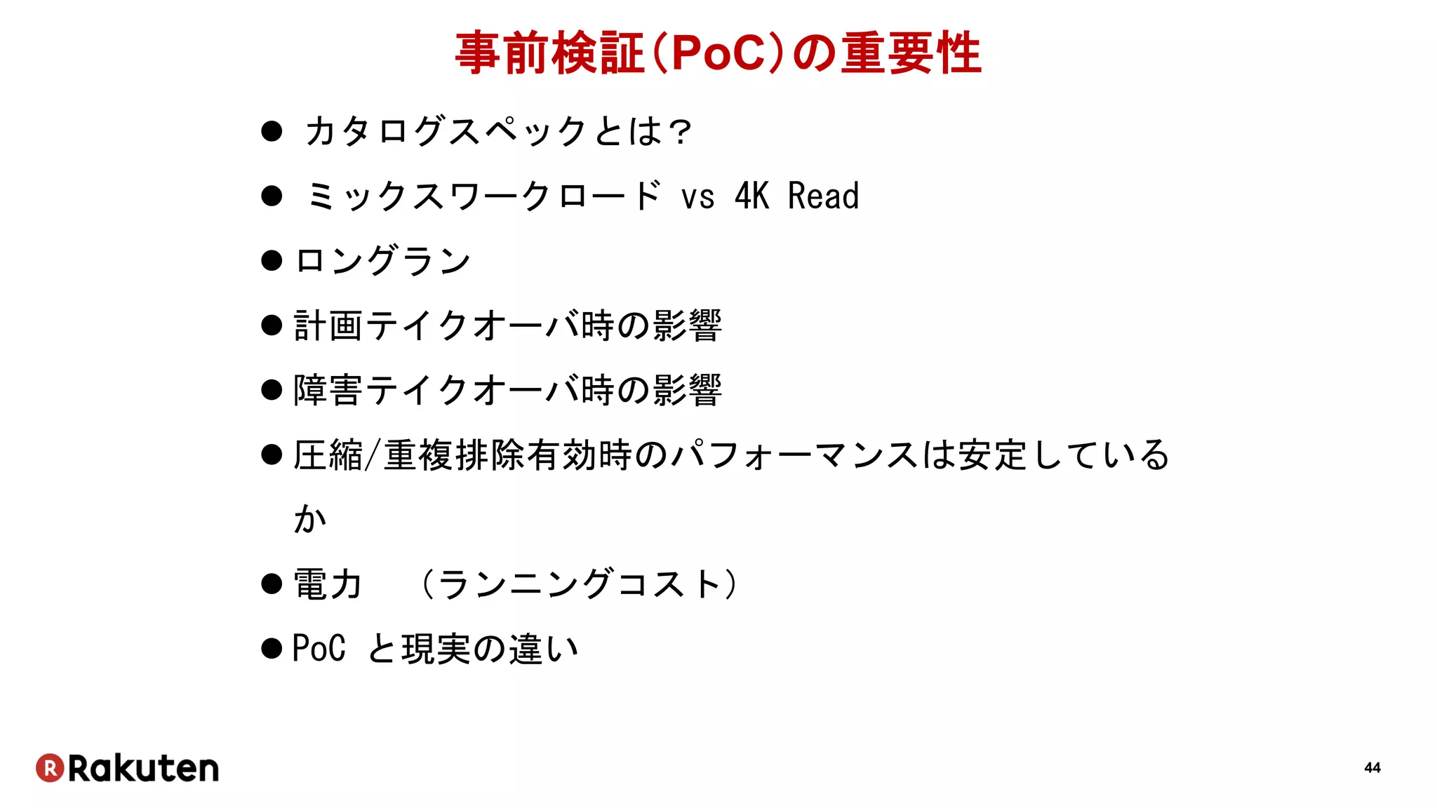 44
事前検証（PoC）の重要性
 カタログスペックとは？
 ミックスワークロード vs 4K Read
 ロングラン
 計画テイクオーバ時の影響
 障害テイクオーバ時の影響
 圧縮/重複排除有効時のパフォーマンスは安定している
か
 電力 （ランニングコスト）
 PoC と現実の違い
 