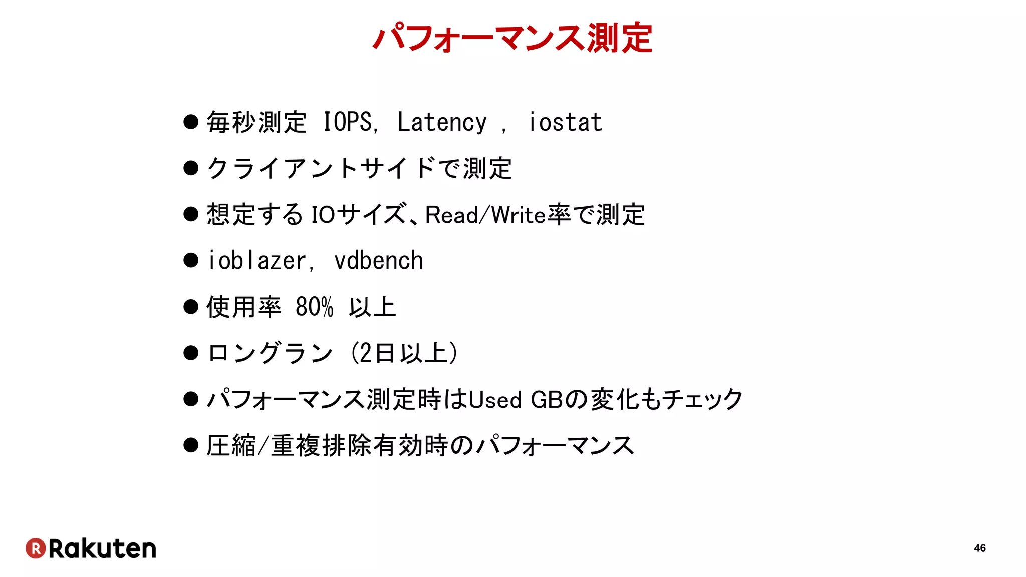 46
パフォーマンス測定
 毎秒測定 IOPS, Latency , iostat
 クライアントサイドで測定
 想定する IOサイズ、Read/Write率で測定
 ioblazer, vdbench
 使用率 80% 以上
 ロングラン (2日以上)
 パフォーマンス測定時はUsed GBの変化もチェック
 圧縮/重複排除有効時のパフォーマンス
 