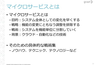 Copyright© Growth Architectures & Teams, Inc. All rights reserved.
マイクロサービスとは
• マイクロサービスとは
–⽬的︓システム全体としての変化を早くする
–戦略︓機能の変更にともなう調整を排除する
–戦術︓システムを機能単位に分割していく
–背景︓クラウド・⾃動化などの技術
• そのための具体的な戦術集
–ノウハウ、テクニック、テクノロジーなど
18
 
