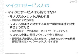 Copyright© Growth Architectures & Teams, Inc. All rights reserved.
マイクロサービスとは
• マイクロサービスは万能ではない
–モノリスのメリットが失われる
» 密結合による効率性
–システム間連携で発⽣する問題が機能間連携で発⽣
するようになる
» 代表例はデータの不整合、ネットワークレイテンシ
–システム全体の運営ノウハウが全く異なる
» 管理対象が圧倒的に増えるため、これまでのシステム横断
管理⼿法ではオーバーヘッドが⼤きすぎる
20
 