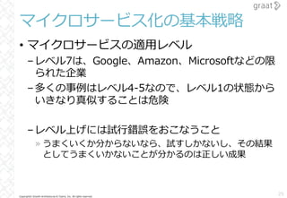 Copyright© Growth Architectures & Teams, Inc. All rights reserved.
マイクロサービス化の基本戦略
• マイクロサービスの適⽤レベル
–レベル7は、Google、Amazon、Microsoftなどの限
られた企業
–多くの事例はレベル4-5なので、レベル1の状態から
いきなり真似することは危険
–レベル上げには試⾏錯誤をおこなうこと
» うまくいくか分からないなら、試すしかないし、その結果
としてうまくいかないことが分かるのは正しい成果
25
 