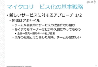 Copyright© Growth Architectures & Teams, Inc. All rights reserved.
マイクロサービス化の基本戦略
• 新しいサービスに対するアプローチ 1/2
–開発はアジャイル
» チームが継続的にサービスの改善に取り組む
» あくまでもオーナーはビジネス側にやってもらう
▸ 企画→開発→運⽤の⼀体化が重要
» 既存の組織とは分断した場所、チームが望ましい
28
 