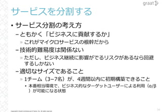 Copyright© Growth Architectures & Teams, Inc. All rights reserved.
サービスを分割する
• サービス分割の考え⽅
–ともかく「ビジネスに貢献するか」
» これがマイクロサービスの根幹だから
–技術的難易度は関係ない
» ただし、ビジネス継続に影響がでるリスクがあるなら回避
するしかない
–適切なサイズであること
» 1チーム（3­7名）が、4週間以内に初期構築できること
▸ 本番相当環境で、ビジネス的なターゲットユーザーによる利⽤（α/β
）が可能になる状態
34
 
