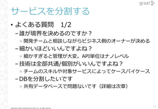 Copyright© Growth Architectures & Teams, Inc. All rights reserved.
サービスを分割する
• よくある質問 1/2
–誰が境界を決めるのですか︖
» 開発チームと相談しながらビジネス側のオーナーが決める
–細かいほどいいんですよね︖
» 細かすぎると管理が⼤変。API単位はナノレベル
–技術は全部共通/個別がいいんですよね︖
» チームのスキルや対象サービスによってケースバイケース
–DBを分割したいです
» 共有データベースで問題ないです（詳細は次章）
35
 