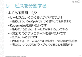 Copyright© Growth Architectures & Teams, Inc. All rights reserved.
サービスを分割する
• よくある質問 2/2
–サービスはいくつぐらいがいいですか︖
» 最初は1つ。DevOpsがないなら増やしても⽚⼿まで
–Kubernetesを使いたいです
» 絶対にいりません。サービスが数⼗になってから
–＜流⾏りのテクノロジー＞を使いたいです
» たぶん、いらないです
» PoCをする、チームのスキルと⾒合う、特に保守性に注意
» 場合によってはプロダクトがなくなることを意識する
36
 