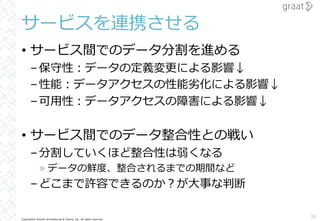 Copyright© Growth Architectures & Teams, Inc. All rights reserved.
サービスを連携させる
• サービス間でのデータ分割を進める
–保守性︓データの定義変更による影響↓
–性能︓データアクセスの性能劣化による影響↓
–可⽤性︓データアクセスの障害による影響↓
• サービス間でのデータ整合性との戦い
–分割していくほど整合性は弱くなる
» データの鮮度、整合されるまでの期間など
–どこまで許容できるのか︖が⼤事な判断
38
 