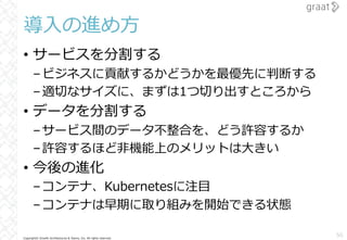 Copyright© Growth Architectures & Teams, Inc. All rights reserved.
導⼊の進め⽅
• サービスを分割する
–ビジネスに貢献するかどうかを最優先に判断する
–適切なサイズに、まずは1つ切り出すところから
• データを分割する
–サービス間のデータ不整合を、どう許容するか
–許容するほど⾮機能上のメリットは⼤きい
• 今後の進化
–コンテナ、Kubernetesに注⽬
–コンテナは早期に取り組みを開始できる状態
56
 