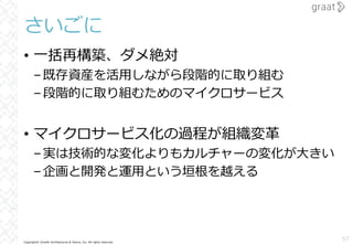 Copyright© Growth Architectures & Teams, Inc. All rights reserved.
さいごに
• ⼀括再構築、ダメ絶対
–既存資産を活⽤しながら段階的に取り組む
–段階的に取り組むためのマイクロサービス
• マイクロサービス化の過程が組織変⾰
–実は技術的な変化よりもカルチャーの変化が⼤きい
–企画と開発と運⽤という垣根を越える
57
 