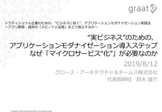 Copyright© Growth Architectures & Teams, Inc. All rights reserved.
“実ビジネス”のための、
アプリケーションモダナイゼーション導⼊ステップ
なぜ「マイクロサービス“化”」が必要なのか
2019/8/12
グロース・アーキテクチャ＆チームス株式会社
代表取締役 鈴⽊ 雄介
トラディショナル企業のための、“ビジネスに効く”、アプリケーションモダナイゼーション実践法
〜アプリ開発・提供の「スピードと品質」をどう両⽴するか〜
 