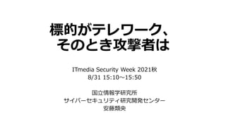 標的がテレワーク、
そのとき攻撃者は
ITmedia Security Week 2021秋
8/31 15:10～15:50
国立情報学研究所
サイバーセキュリティ研究開発センター
安藤類央
 
