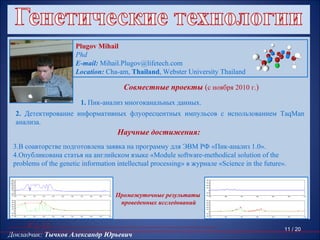 Plugov Mihail
                                                         Phd
                                                         E-mail: Mihail.Plugov@lifetech.com
                                                         Location: Cha-am, Thailand, Webster University Thailand

                                                                                        Совместные проекты (с ноября 2010 г.)
                                                          1. Пик-анализ многоканальных данных.
          2. Детектирование информативных флуоресцентных импульсов с использованием TaqMan
          анализа.
                                                                                      Научные достижения:
   3.В соавторстве подготовлена заявка на программу для ЭВМ РФ «Пик-анализ 1.0».
   4.Опубликована статья на английском языке «Module software-methodical solution of the
   problems of the genetic information intellectual processing» в журнале «Science in the future».

14000                                                                                                             4000
12000
                                                                                                                  3000
10000
 8000                                                                                                             2000
 6000
                                                                                                                  1000
 4000
 2000                                                                                                                0
    0


                                                                                      Промежуточные результаты
                                                                                                                  -1000
-2000
-4000                                                                                                             -2000
        1600   1650   1700   1750   1800   1850   1900    1950   2000   2050   2100                                       3500   3600   3700   3800   3900    4000     4100




                                                                                       проведенных исследований
 5000                                                                                                             5000
 4000                                                                                                             4000
 3000                                                                                                             3000
 2000                                                                                                             2000
 1000                                                                                                             1000
    0                                                                                                                0
-1000                                                                                                             -1000
-2000                                                                                                             -2000
        1600   1650   1700   1750   1800   1850   1900    1950   2000   2050   2100                                       3500   3600   3700   3800   3900    4000     4100

 6000                                                                                                             6000
 5000                                                                                                             5000
 4000                                                                                                             4000
 3000                                                                                                             3000
 2000
 1000
                                                                                                                  2000
                                                                                                                  1000                                       11 / 20
Докладчик: Тычков Александр Юрьевич
    0
                                                                                                                     0
-1000
                                                                                                                  -1000
-2000
        1600   1650   1700   1750   1800   1850   1900    1950   2000   2050   2100                               -2000
                                                                                                                          3500   3600   3700   3800   3900    4000     4100
 
