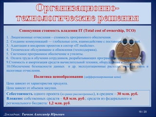 Совокупная стоимость владения IT (Total cost of ownership, TCO)
 1. Лицензионные отчисления – стоимость программного обеспечения.
 2. Создание коммуникаций — глобальные сети, взаимодействие с поставщиками, Internet.
 3. Адаптация и внедрение проектов в сектор «IT medicine».
 4. Техническое обслуживание и обновления (техподдержка).
 5. Системное программное обеспечение и утилиты.
 6. Оплата труда и обучения сотрудников, разрабатывающих программное обеспечение.
 9.Стоимость и амортизация средств вычислительной техники, оборудования и помещений.
 10.Обеспечение безопасности данных и др. эксплуатационные расходы, включая связь и
 налоговые отчисления.
                  Политика ценообразования (дифференцированная цена)
 Цена зависит от характеристик продукта.
 Цена зависит от объемов закупки.
 Себестоимость одного проекта (из ранее рассмотренных), в среднем – 30 млн. руб.
 Вложено: собственных средств – 0,8 млн. руб.; средств из федерального и
 регионального бюджета: 1,2 млн. руб.

                                                                                   18 / 20
Докладчик: Тычков Александр Юрьевич
 