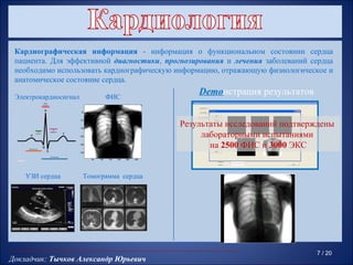 Кардиографическая информация - информация о функциональном состоянии сердца
 пациента. Для эффективной диагностики, прогнозирования и лечения заболеваний сердца
 необходимо использовать кардиографическую информацию, отражающую физиологическое и
 анатомическое состояние сердца.

 Электрокардиосигнал                    ФИС
                                                                    Demoнстрация результатов
                        50




                                                                Результаты исследований подтверждены
                       100


                       150


                       200                                           лабораторными испытаниями
                       250
                                                                       на 2500 ФИС и 3000 ЭКС
                       300


                             50   100   150   200   250   300




    УЗИ сердца           Томограмма сердца




                                                                                               7 / 20
Докладчик: Тычков Александр Юрьевич
 