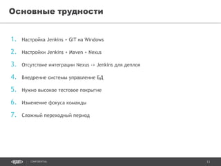 13CONFIDENTIAL
1. Настройка Jenkins + GIT на Windows
2. Настройки Jenkins + Maven + Nexus
3. Отсутствие интеграции Nexus -> Jenkins для деплоя
4. Внедрение системы управление БД
5. Нужно высокое тестовое покрытие
6. Изменение фокуса команды
7. Сложный переходный период
Основные трудности
 