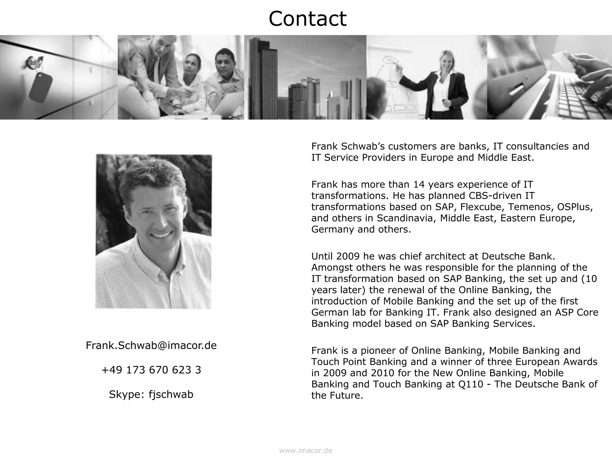 Contact




                                Frank Schwab’s customers are banks, IT consultancies and
                                IT Service Providers in Europe and Middle East.

                                Frank has more than 14 years experience of IT
                                transformations. He has planned CBS-driven IT
                                transformations based on SAP, Flexcube, Temenos, OSPlus,
                                and others in Scandinavia, Middle East, Eastern Europe,
                                Germany and others.

                                Until 2009 he was chief architect at Deutsche Bank.
                                Amongst others he was responsible for the planning of the
                                IT transformation based on SAP Banking, the set up and (10
                                years later) the renewal of the Online Banking, the
                                introduction of Mobile Banking and the set up of the first
                                German lab for Banking IT. Frank also designed an ASP Core
                                Banking model based on SAP Banking Services.

Frank.Schwab@imacor.de          Frank is a pioneer of Online Banking, Mobile Banking and
                                Touch Point Banking and a winner of three European Awards
  +49 173 670 623 3             in 2009 and 2010 for the New Online Banking, Mobile
                                Banking and Touch Banking at Q110 - The Deutsche Bank of
   Skype: fjschwab              the Future.




                         www.imacor.de
 