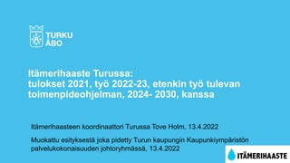 Itämerihaasteen koordinaattori Turussa Tove Holm, 13.4.2022
Muokattu esityksestä joka pidetty Turun kaupungin Kaupunkiympäristön
palvelukokonaisuuden johtoryhmässä, 13.4.2022
Itämerihaaste Turussa:
tulokset 2021, työ 2022-23, etenkin työ tulevan
toimenpideohjelman, 2024- 2030, kanssa
 