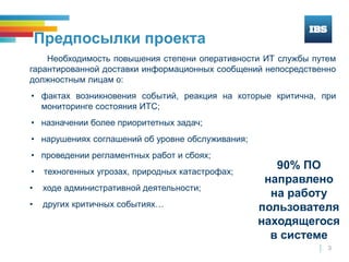 3
Предпосылки проекта
Необходимость повышения степени оперативности ИТ службы путем
гарантированной доставки информационных сообщений непосредственно
должностным лицам о:
• фактах возникновения событий, реакция на которые критична, при
мониторинге состояния ИТС;
• назначении более приоритетных задач;
• нарушениях соглашений об уровне обслуживания;
• проведении регламентных работ и сбоях;
• техногенных угрозах, природных катастрофах;
• ходе административной деятельности;
• других критичных событиях…
90% ПО
направлено
на работу
пользователя
находящегося
в системе
 