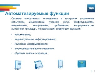 6
Автоматизируемые функции
Система оперативного оповещения в процессах управления
событиями, инцидентами, уровнем услуг, конфигурациями,
изменениями, внедрениями, проблемами, непрерывностью
выполняет процедуры по реализации следующих функций:
• напоминание;
• индивидуальное информирование;
• групповое информирование;
• широковещательное оповещение;
• обратная связь и эскалация.
 